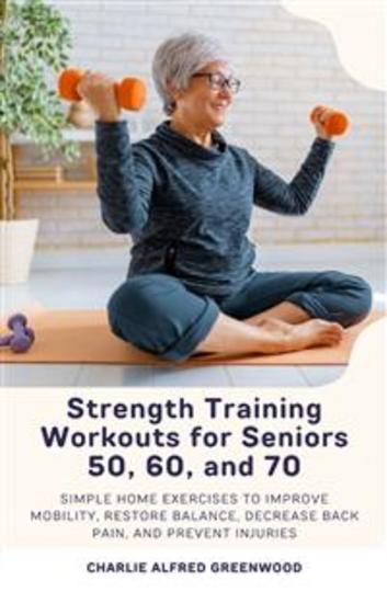 Strength Training Workouts for Seniors 50 60 and 70 - Simple Home Exercises to Improve Mobility Restore Balance Decrease Back Pain and Prevent Injuries - cover