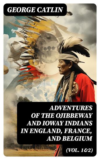 Adventures of the Ojibbeway and Ioway Indians in England France and Belgium (Vol 1&2) - Historical Account of Eight Years' Travels and Residence in Europe - cover