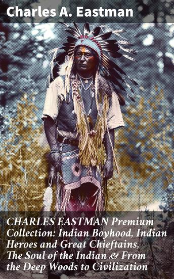 CHARLES EASTMAN Premium Collection: Indian Boyhood Indian Heroes and Great Chieftains The Soul of the Indian & From the Deep Woods to Civilization - cover