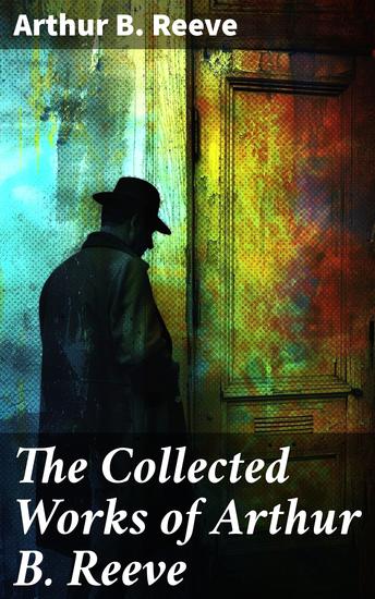 The Collected Works of Arthur B Reeve - Innovative Mystery Fiction with Scientific Detective Puzzles - cover