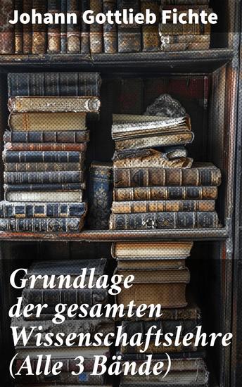 Grundlage der gesamten Wissenschaftslehre (Alle 3 Bände) - Der Grund der Selbsterkenntnis und Gotteserkenntnis (Eines der zentralen Werke im nachkantischen Idealismus) - cover
