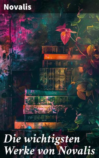 Die wichtigsten Werke von Novalis - Eine romantische Reise durch die Sehnsucht nach Erkenntnis und Poesie - cover