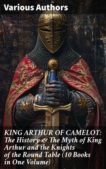 KING ARTHUR OF CAMELOT: The History & The Myth of King Arthur and the Knights of the Round Table (10 Books in One Volume) - Legacy of Camelot: Unraveling Arthurian Lore & Romance - cover
