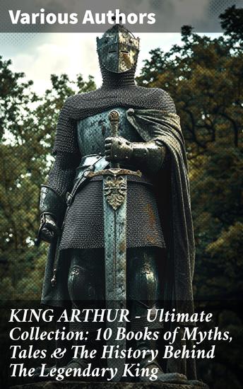 KING ARTHUR - Ultimate Collection: 10 Books of Myths Tales & The History Behind The Legendary King - Exploring the Chivalric Legacy of a Legendary King - cover