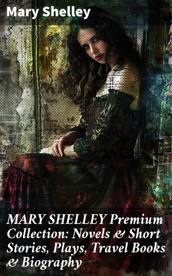 MARY SHELLEY Premium Collection: Novels & Short Stories Plays Travel Books & Biography - Exploring the Gothic Science and Horror in Shelley's Fiction - cover