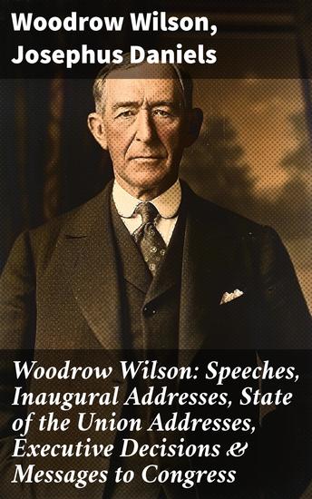 Woodrow Wilson: Speeches Inaugural Addresses State of the Union Addresses Executive Decisions & Messages to Congress - Shaping American Governance Through Oratory - cover