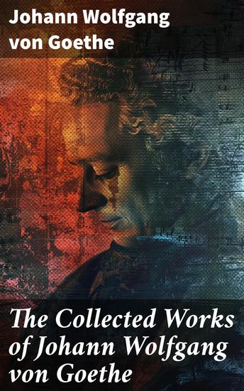 The Collected Works of Johann Wolfgang von Goethe - 200+ Titles in One Edition : Novels Tales Plays Essays Autobiography & Letters - cover