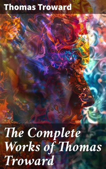 The Complete Works of Thomas Troward - Unlocking the Power of Metaphysical Wisdom and Spiritual Teachings - cover