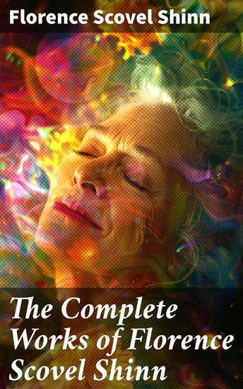 The Complete Works of Florence Scovel Shinn - The Game of Life and How to Play It Your Word is Your Wand The Secret Door to Success The Power of the Spoken Word - cover