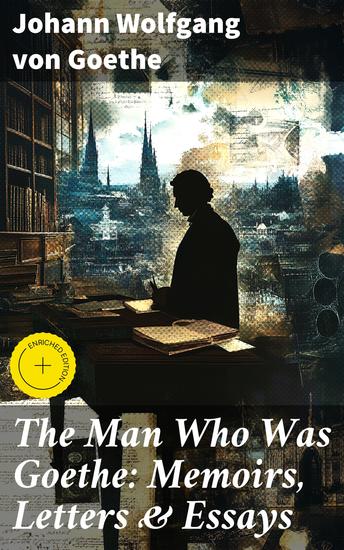The Man Who Was Goethe: Memoirs Letters & Essays - Reflections Correspondence & Insights from a Literary Giant - cover