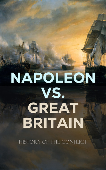Napoleon vs Great Britain – History of the Conflict - Including Biographies & Memoirs of the Leading Commanders as well as Autobiographies of Regular Soldiers - cover