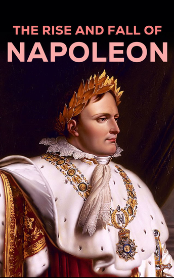 The Rise and Fall of Napoleon - The Essential Historical Works on Napoleonic Wars Biographies of Commanders Memoirs of Soldiers - cover