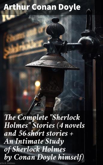 The Complete "Sherlock Holmes" Stories (4 novels and 56 short stories + An Intimate Study of Sherlock Holmes by Conan Doyle himself) - Legendary Detective Tales of Victorian London - cover