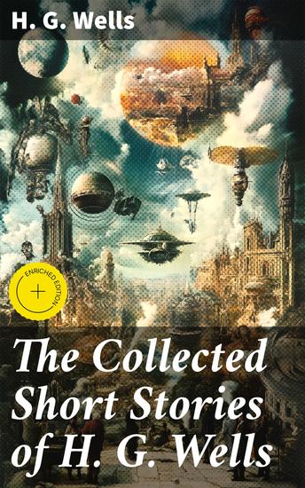 The Collected Short Stories of H G Wells - Enriched edition Over 70 fantasy and science fiction short stories in chronological order of publication - cover