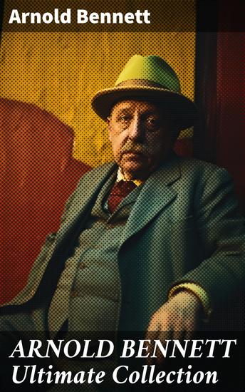 ARNOLD BENNETT Ultimate Collection - Enriched edition Capturing the Essence of English Life: A Collection of Literary Gems - cover