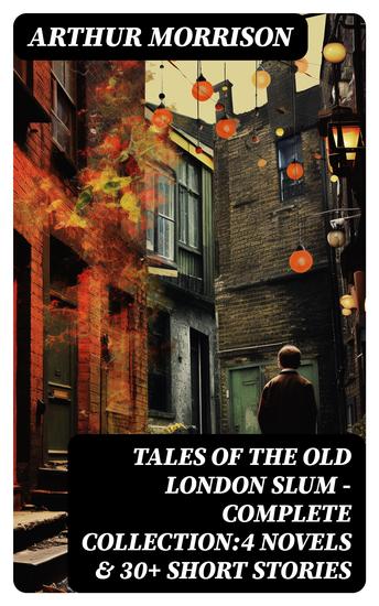 Tales of the Old London Slum – Complete Collection:4 Novels & 30+ Short Stories - A Child of the Jago To London Town Cunning Murrell The Hole in the Wall Tales of Mean Streets… - cover