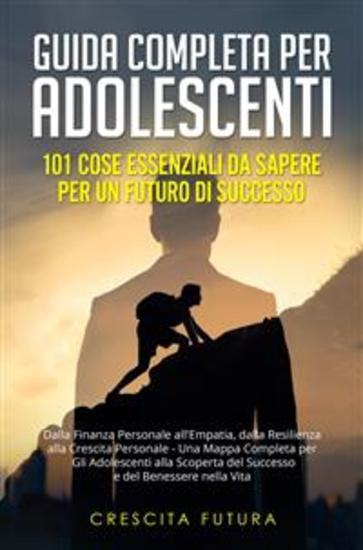 Guida Completa per Adolescenti: 101 Cose Essenziali da Sapere per un Futuro di Successo - Dalla Finanza Personale all'Empatia dalla Resilienza alla Crescita Personale - Una Mappa Completa per Gli Adolescenti alla Scoperta del Successo e del Benessere nella Vita - cover