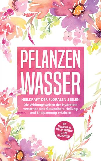 Pflanzenwasser: Heilkraft der floralen Seelen - Die Wirkungsweisen der Hydrolate verstehen und Gesundheit Heilung und Entspannung erfahren inkl Anleitung um Pflanzenwässer selbst herzustellen - cover