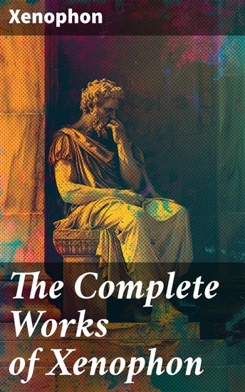 The Complete Works of Xenophon - Anabasis Cyropaedia Hellenica Agesilaus Defense of Socrates The Polity of the Athenians and the Lacedaemonians - cover