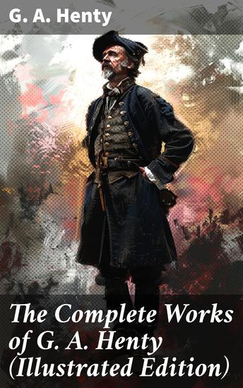 The Complete Works of G A Henty (Illustrated Edition) - 100+ Novels Short Stories Historical Works & Other Writings - cover