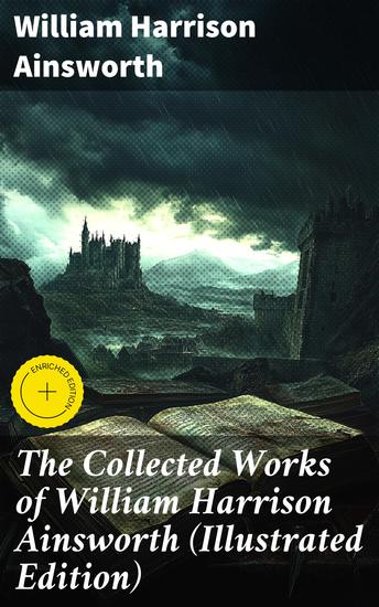 The Collected Works of William Harrison Ainsworth (Illustrated Edition) - Historical Romances Adventure Novels Gothic Tales & Short Stories - cover