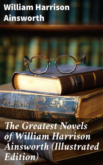 The Greatest Novels of William Harrison Ainsworth (Illustrated Edition) - Engaging Historical Fiction Illustrated for Literature Enthusiasts - cover