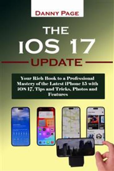 The iOS 17 Update - Your Rich Book to a Professional Mastery of the Latest iPhone 15 with iOS 17 Tips and Tricks Photos and Features - cover