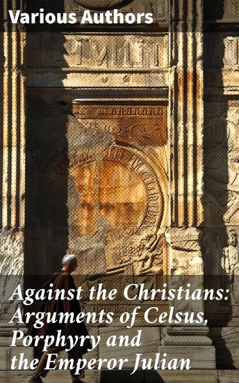 Against the Christians: Arguments of Celsus Porphyry and the Emperor Julian - A Critique of Christianity in Roman Era - cover