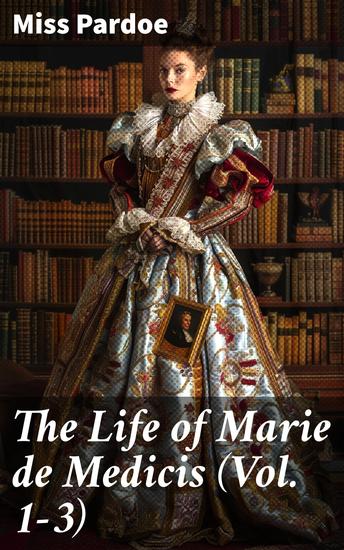 The Life of Marie de Medicis (Vol 1-3) - Biography of the Queen of France (Complete Edition) - cover