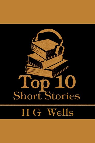 Top 10 Short Stories The - H G Wells - The top ten stories written by the modern master of science fiction - cover