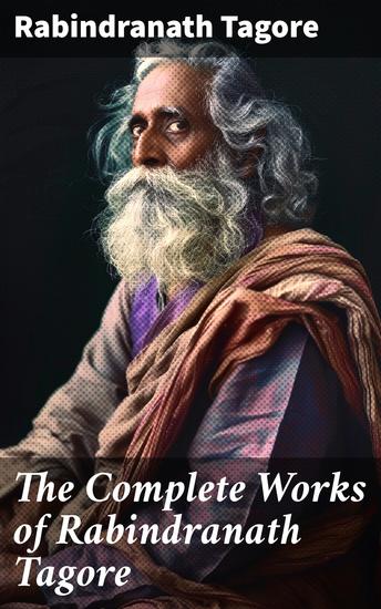 The Complete Works of Rabindranath Tagore - Exploring Tagore's literary legacy and philosophical insights in a comprehensive collection of poetry plays essays and short stories - cover