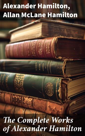 The Complete Works of Alexander Hamilton - The Federalist Papers The Continentalist A Full Vindication Private Correspondence & Biography - cover