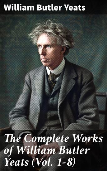 The Complete Works of William Butler Yeats (Vol 1-8) - Complete Edition of Works in Verse and Prose - cover