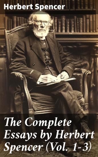 The Complete Essays by Herbert Spencer (Vol 1-3) - Exploring Evolution Society and Individualism: A Scholarly Collection of Thought-Provoking Essays - cover