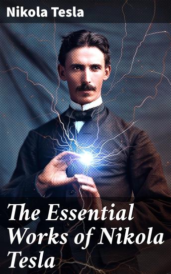 The Essential Works of Nikola Tesla - Unleashing Tesla's Vision: Illuminating the Future of Innovation and Electricity - cover