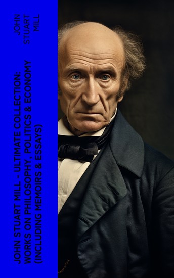 JOHN STUART MILL - Ultimate Collection: Works on Philosophy Politics & Economy (Including Memoirs & Essays) - cover