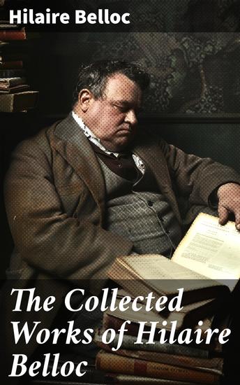 The Collected Works of Hilaire Belloc - Enriched edition Historical Books Economy Studies Essays Fiction & Poetry - cover