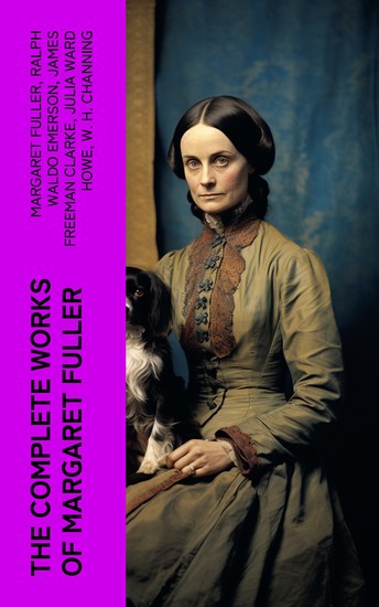 The Complete Works of Margaret Fuller - Woman in the Nineteenth Century Summer on the Lakes in 1843 Essays Memoirs Reviews Narratives Poems & Biography by Julia Ward Howe - cover