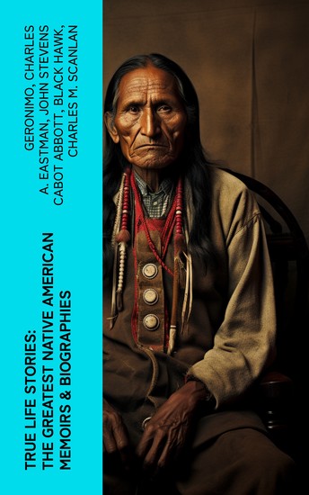 True Life Stories: The Greatest Native American Memoirs & Biographies - Geronimo Charles Eastman Black Hawk King Philip Sitting Bull & Crazy Horse - cover