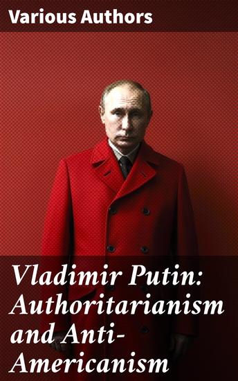 Vladimir Putin: Authoritarianism and Anti-Americanism - The Intricate Dance of Power: Putin's Authoritarian Regime and Global Strategies - cover