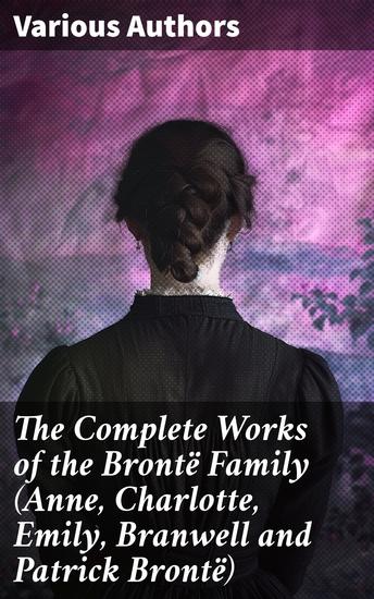 The Complete Works of the Brontë Family (Anne Charlotte Emily Branwell and Patrick Brontë) - A Tapestry of Victorian Literary Genius - cover