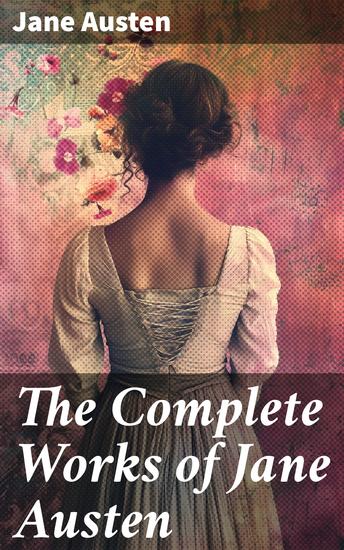 The Complete Works of Jane Austen - Exploring Love Class and Society in 18th-Century Britain - cover