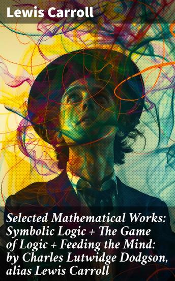 Selected Mathematical Works: Symbolic Logic + The Game of Logic + Feeding the Mind: by Charles Lutwidge Dodgson alias Lewis Carroll - Exploring Mathematics and Logic Through Literature - cover