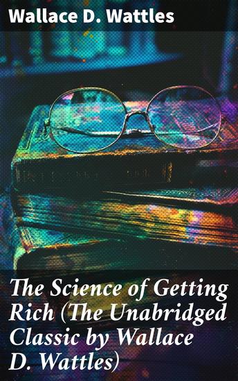 The Science of Getting Rich (The Unabridged Classic by Wallace D Wattles) - Mastering Financial Success: Practical Wisdom for Manifesting Abundance - cover