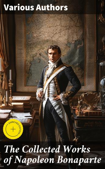 The Collected Works of Napoleon Bonaparte - Life & Legacy of the Great French Emperor: Biography Memoirs & Personal Writings - cover