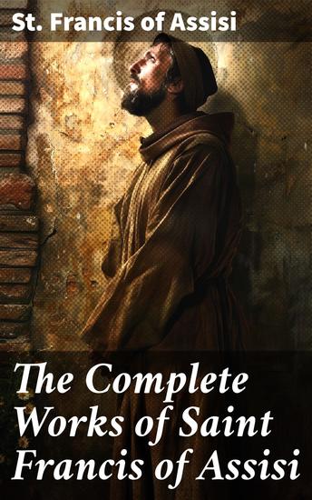 The Complete Works of Saint Francis of Assisi - A Testament of Love and Compassion: The Spiritual Legacy of Saint Francis of Assisi - cover