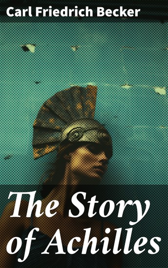 The Story of Achilles - A Heroic Journey Through Ancient Myth: Honor Fate and Human Experience - cover
