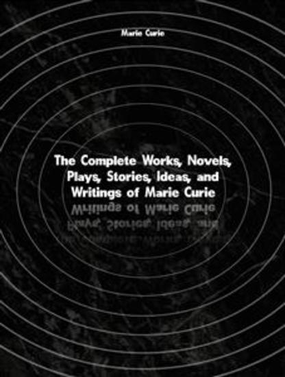The Complete Works Novels Plays Stories Ideas and Writings of Marie Curie - cover