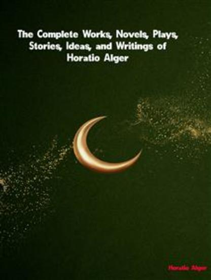 The Complete Works Novels Plays Stories Ideas and Writings of Horatio Alger - cover