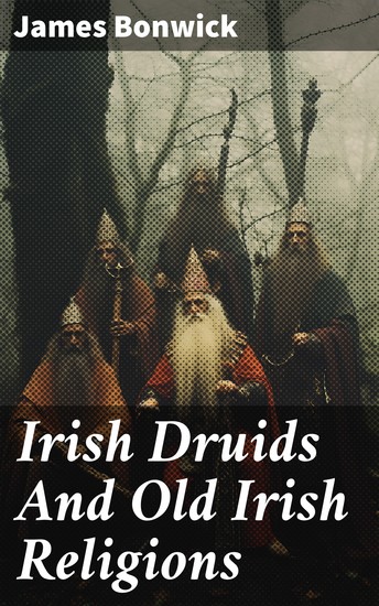 Irish Druids And Old Irish Religions - Exploring the Mystical World of Ancient Irish Druidism and Pagan Practices - cover